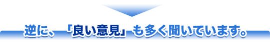 逆に、「良い意見」も多く聞いています。